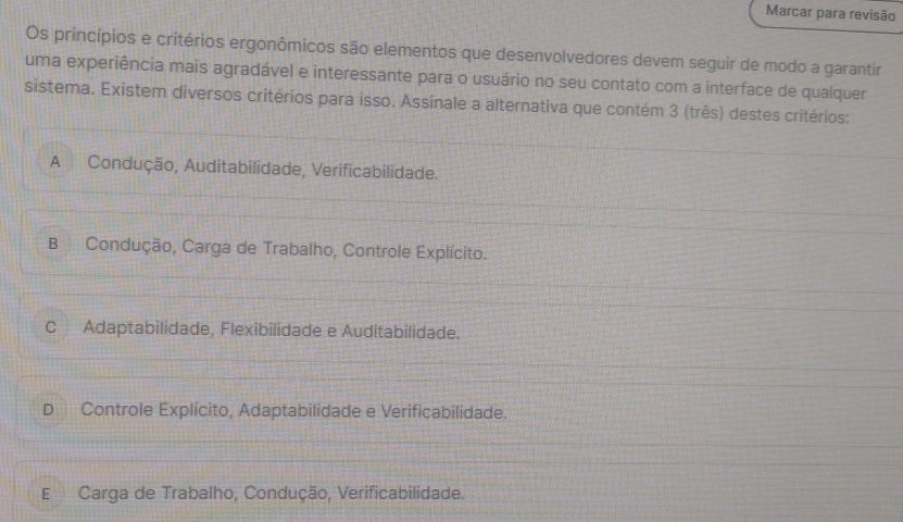 Marcar para revisão
Os princípios e critérios ergonômicos são elementos que desenvolvedores devem seguir de modo a garantir
uma experiência mais agradável e interessante para o usuário no seu contato com a interface de qualquer
sistema. Existem diversos critérios para isso. Assinale a alternativa que contém 3 (três) destes critérios:
A Condução, Auditabilidade, Verificabilidade.
B Condução, Carga de Trabalho, Controle Explícito.
C Adaptabilidade, Flexibilidade e Auditabilidade.
D Controle Explícito, Adaptabilidade e Verificabilidade.
E Carga de Trabalho, Condução, Verificabilidade.