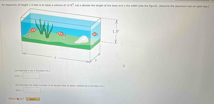 An aquarium of height 1.5 feet is to have a volume of 12ft^3. Let x denote the length of the base and y the width (see the figure). (Assume the aquarium has an open top.)
(a) Express y as a function of x.
y(x)=□
(b) Express the total number S of square feet of glass needed as a function of x.
S(x)=□
Need i elp? Read It