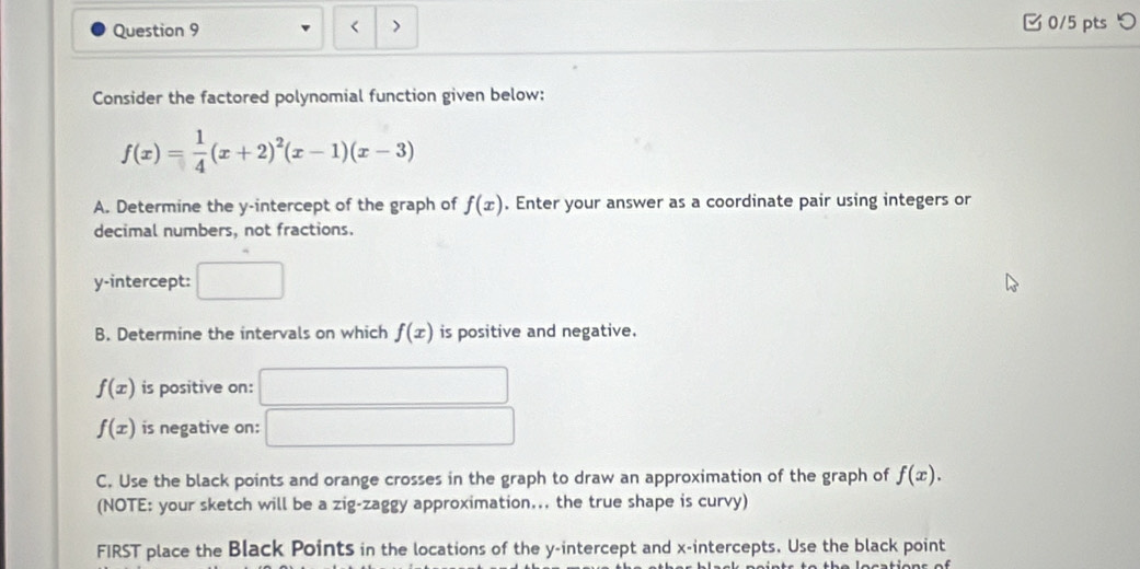 < > □ 0/5 pts つ 
Consider the factored polynomial function given below:
f(x)= 1/4 (x+2)^2(x-1)(x-3)
A. Determine the y-intercept of the graph of f(x). Enter your answer as a coordinate pair using integers or 
decimal numbers, not fractions. 
y-intercept: □ 
B. Determine the intervals on which f(x) is positive and negative.
f(x) is positive on: □
f(x) is negative on: □ 
C. Use the black points and orange crosses in the graph to draw an approximation of the graph of f(x). 
(NOTE: your sketch will be a zig-zaggy approximation... the true shape is curvy) 
FIRST place the Black Points in the locations of the y-intercept and x-intercepts. Use the black point