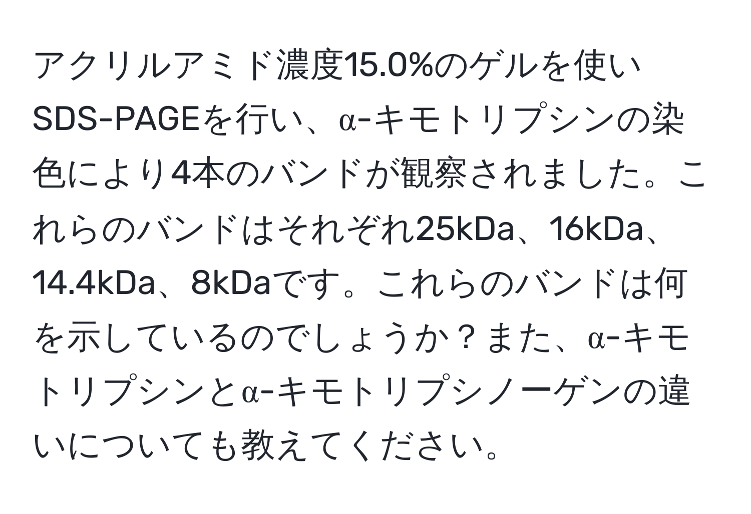 アクリルアミド濃度15.0%のゲルを使いSDS-PAGEを行い、α-キモトリプシンの染色により4本のバンドが観察されました。これらのバンドはそれぞれ25kDa、16kDa、14.4kDa、8kDaです。これらのバンドは何を示しているのでしょうか？また、α-キモトリプシンとα-キモトリプシノーゲンの違いについても教えてください。