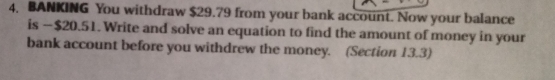 BANKING You withdraw $29.79 from your bank accöunt. Now your balance
is -$20.51. Write and solve an equation to find the amount of money in your
bank account before you withdrew the money. (Section 13.3)