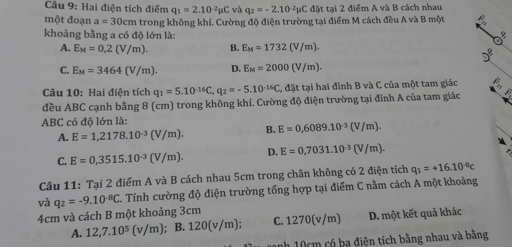 Hai điện tích điểm q_1=2.10^(-2)mu C và q_2=-2.10^(-2)mu C đặt tại 2 điểm A và B cách nhau
một đoạn a=30cm trong không khí. Cường độ điện trường tại điểm M cách đều A và B một  5/7 ,
khoảng bằng a có độ lớn là: I
A. E_M=0,2(V/m). B. E_M=1732(V/m).
C. E_M=3464(V/m). D. E_M=2000(V/m).
Câu 10: Hai điện tích q_1=5.10^(-16)C,q_2=-5.10^(-16)C 3, đặt tại hai đỉnh B và C của một tam giác widehat R_2
đều ABC cạnh bằng 8 (cm) trong không khí. Cường độ điện trường tại đỉnh A của tam giác
ABC có độ lớn là:
A. E=1,2178.10^(-3)(V/m).
B. E=0,6089.10^(-3)(V/m).
D. E=0,7031.10^(-3)(V/m).
C. E=0,3515.10^(-3)(V/m).
Câu 11: Tại 2 điểm A và B cách nhau 5cm trong chân không có 2 điện tích q_1=+16.10^(-8)c
và q_2=-9.10^(-8)C. Tính cường độ điện trường tổng hợp tại điểm C nằm cách A một khoảng
4cm và cách B một khoảng 3cm
A. 12,7.10^5(v/m); B. 1 7 0 frac 11 V /m) C. 1270(v/m) D. một kết quả khác
nh 10cm có ba điện tích bằng nhau và bằng