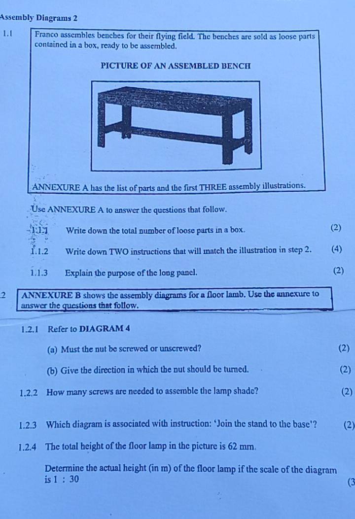 Assembly Diagrams 2 
1.1 Franco assembles benches for their flying field. The benches are sold as loose parts 
contained in a box, ready to be assembled. 
PICTURE OF AN ASSEMBLED BENCH 
ANNEXURE A has the list of parts and the first THREE assembly illustrations. 
Use ANNEXURE A to answer the questions that follow. 
111 Write down the total number of loose parts in a box. (2) 
1.1.2 _ Write down TWO instructions that will match the illustration in step 2. (4) 
1.1.3 Explain the purpose of the long panel. 
(2) 
2 ANNEXURE B shows the assembly diagrams for a floor lamb. Use the annexure to 
answer the questions that follow. 
1.2.1 Refer to DIAGRAM 4 
(a) Must the nut be screwed or unscrewed? (2) 
(b) Give the direction in which the nut should be turned. (2) 
1.2.2 How many screws are needed to assemble the lamp shade? (2) 
1.2.3 Which diagram is associated with instruction: ‘Join the stand to the base’? (2) 
1.2.4 The total height of the floor lamp in the picture is 62 mm. 
Determine the actual height (in m) of the floor lamp if the scale of the diagram 
is 1:30
(3