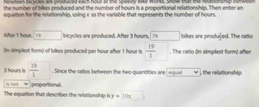 Nineteen bicycles are produced each hour at the Speedy Bike Works. Show that the relationship between 
the number of bikes produced and the number of hours is a proportional relationship. Then enter an 
equation for the relationship, using x as the variable that represents the number of hours. 
After 1 hour, 19 bicycles are produced. After 3 hours, 76 □ bikes are produced. The ratio 
(In simplest form) of bikes produced per hour after 1 hour is  19/1 . The ratio (in simplest form) after
3 hours is  19/1 . Since the ratios between the two quantities are equal , the relationship 
is not proportional. 
The equation that describes the relationship is y=19x l