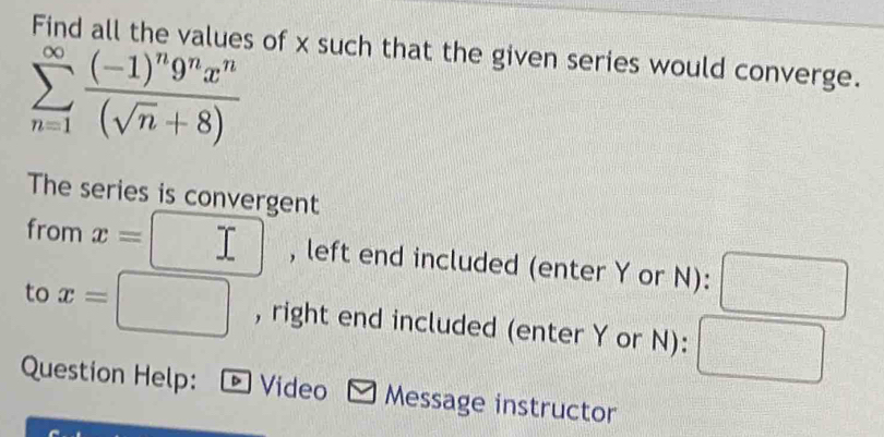 Find all the values of x such that the given series would converge.
sumlimits _(n=1)^(∈fty)frac (-1)^n9^nx^n(sqrt(n)+8)
The series is convergent 
from x= , left end included (enter Y or N): =□°
to x=□ , right end included (enter Y or N): 
Question Help: - Video ~ Message instructor