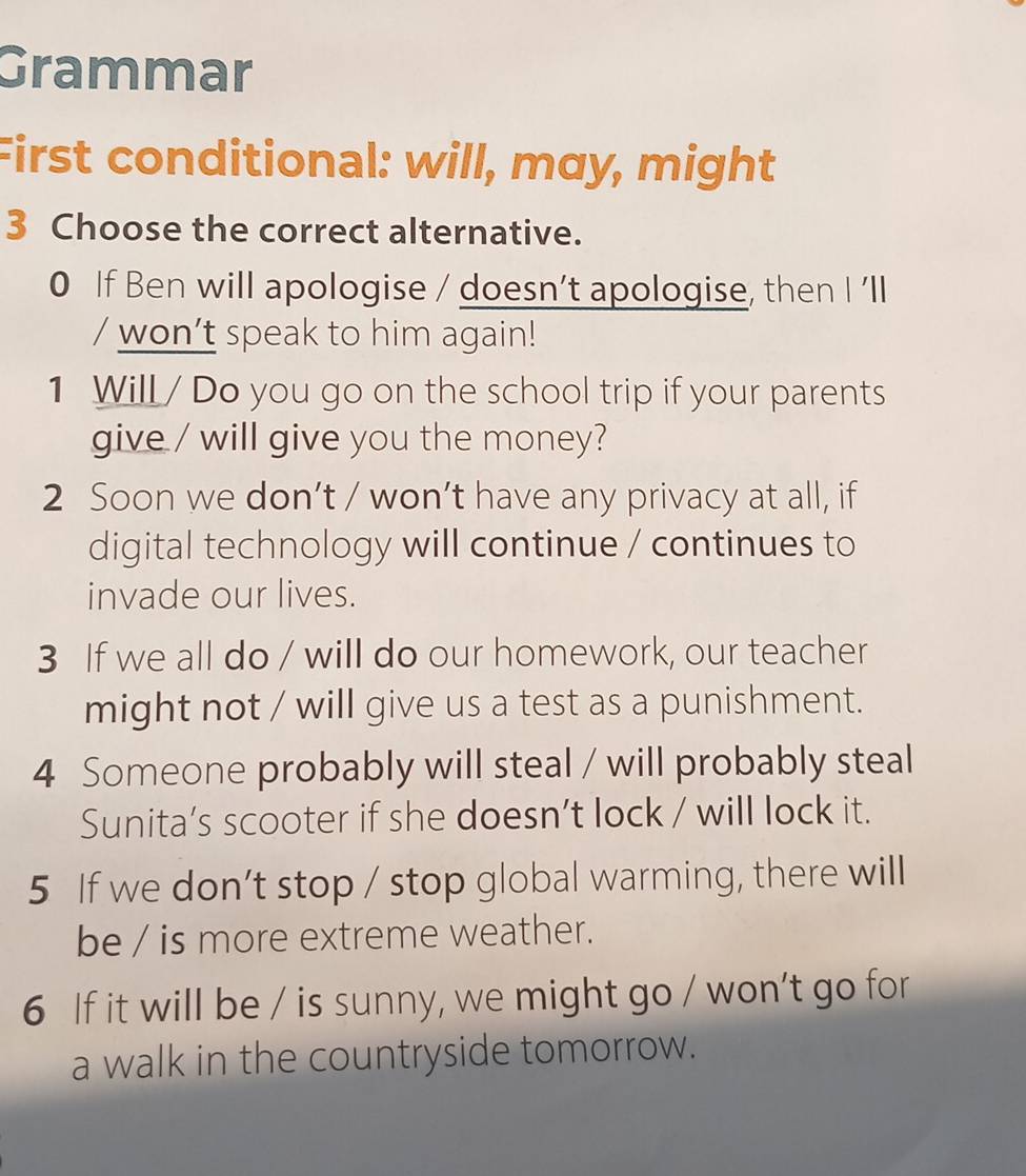 Grammar 
First conditional: will, may, might 
3 Choose the correct alternative. 
0 If Ben will apologise / doesn’t apologise, then I 'll 
/ won’t speak to him again! 
1 Will / Do you go on the school trip if your parents 
give / will give you the money? 
2 Soon we don’t / won’t have any privacy at all, if 
digital technology will continue / continues to 
invade our lives. 
3 If we all do / will do our homework, our teacher 
might not / will give us a test as a punishment. 
4 Someone probably will steal / will probably steal 
Sunita’s scooter if she doesn’t lock / will lock it. 
5 If we don’t stop / stop global warming, there will 
be / is more extreme weather. 
6 If it will be / is sunny, we might go / won’t go for 
a walk in the countryside tomorrow.