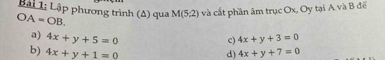 Bải 1: Lập phương trình (Δ) qua và cắt phần âm trục Ox, Oy tại A và B để
OA=OB.
M(5;2)
a) 4x+y+5=0 4x+y+3=0
c)
b) 4x+y+1=0 d) 4x+y+7=0