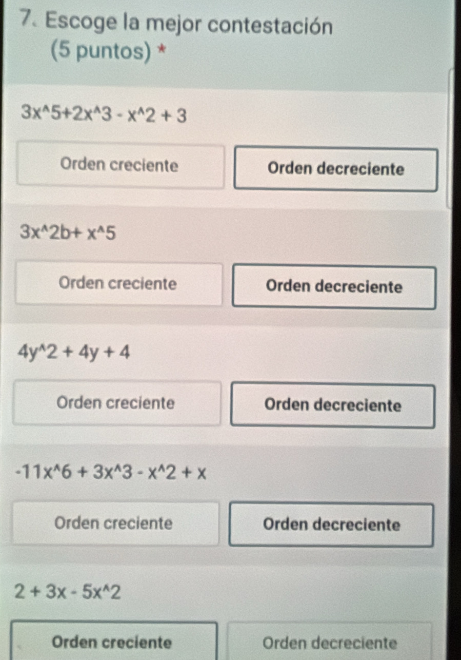 Escoge la mejor contestación
(5 puntos) *
3x^(wedge)5+2x^(wedge)3-x^(wedge)2+3
Orden creciente Orden decreciente
3x^(wedge)2b+x^(wedge)5
Orden creciente Orden decreciente
4y^(wedge)2+4y+4
Orden creciente Orden decreciente
-11x^(wedge)6+3x^(wedge)3-x^(wedge)2+x
Orden creciente Orden decreciente
2+3x-5x^(wedge)2
Orden creciente Orden decreciente