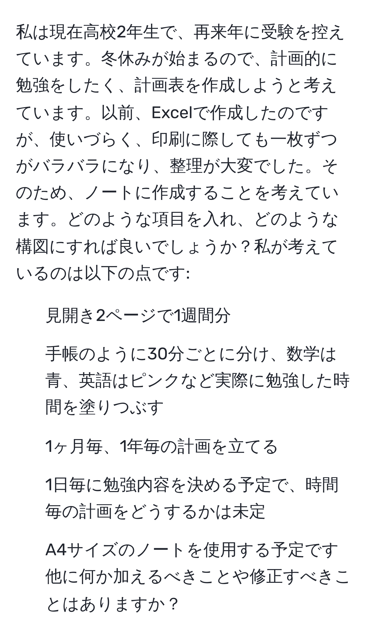 私は現在高校2年生で、再来年に受験を控えています。冬休みが始まるので、計画的に勉強をしたく、計画表を作成しようと考えています。以前、Excelで作成したのですが、使いづらく、印刷に際しても一枚ずつがバラバラになり、整理が大変でした。そのため、ノートに作成することを考えています。どのような項目を入れ、どのような構図にすれば良いでしょうか？私が考えているのは以下の点です:
- 見開き2ページで1週間分
- 手帳のように30分ごとに分け、数学は青、英語はピンクなど実際に勉強した時間を塗りつぶす
- 1ヶ月毎、1年毎の計画を立てる
- 1日毎に勉強内容を決める予定で、時間毎の計画をどうするかは未定
- A4サイズのノートを使用する予定です
他に何か加えるべきことや修正すべきことはありますか？