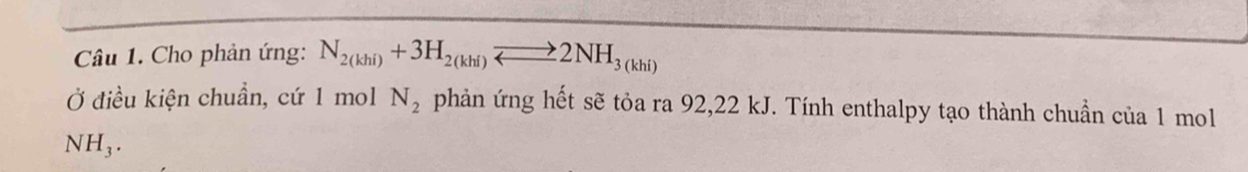 Cho phản ứng: N_2(khi)+3H_2(khi)leftharpoons 2NH_3(khi)
Ở điều kiện chuẩn, cứ 1 mol N_2 phản ứng hết sẽ tỏa ra 92, 22 kJ. Tính enthalpy tạo thành chuẩn của 1 mol
NH₃.