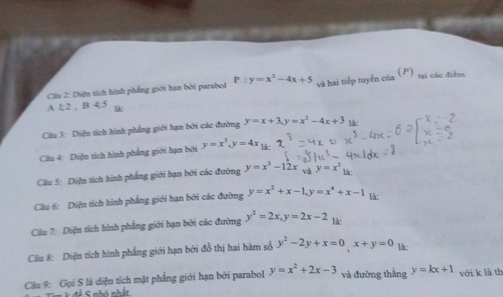 Diện tích hình phẳng giới hạn bởi parabol P:y=x^2-4x+5 và hai tiếp tuyển của 
(P) tại các điểm 
A l; 2 , B 4; 5 là: 
Câầu 3: Diện tích hình phẳng giới hạn bởi các đường y=x+3, y=x^2-4x+3 là: 
Cầu 4: Diện tích hình phẳng giới hạn bởi y=x^3, y=4x_1i
Cầu 5: Diện tích hình phẳng giới hạn bởi các đường y=x^3-12x và y=x^2 là: 
Câu 6: Diện tích hình phẳng giới hạn bởi các đường y=x^2+x-1, y=x^4+x-1 là: 
Câu 7: Diện tích hình phẳng giới hạn bởi các đường y^2=2x, y=2x-2 là: 
Câu 8: Diện tích hình phẳng giới hạn bởi đồ thị hai hàm số y^2-2y+x=0, x+y=0 là: 
Câu 9: Gọi S là diện tích mặt phẳng giới hạn bởi parabol y=x^2+2x-3 và đường thắng y=kx+1 với k là th 
n k đề S nhỏ nhất