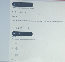 Use the expression shows selow
3+14* 4* 4* 4=4)
Part A
Enter a number in the bax to srow an equivalent expression using as expenent.
1/ (4^(□)
Choase the vilue ot the expression Part D
 1/2 
 1/254 
 1/1.008 
 1/14 