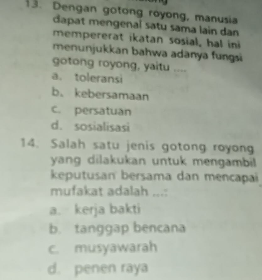 Dengan gotong royong, manusia
dapat mengenal satu sama lain dan
mempererat ikatan sosial, hal ini
menunjukkan bahwa adanya fungsi
gotong royong, yaitu ....
a. toleransi
b. kebersamaan
c. persatuan
d. sosialisasi
14. Salah satu jenis gotong royong
yang dilakukan untuk mengambil 
keputusan bersama dan mencapai
mufakat adalah ...:
a. kerja bakti
b. tanggap bencana
c. musyawarah
d. penen raya