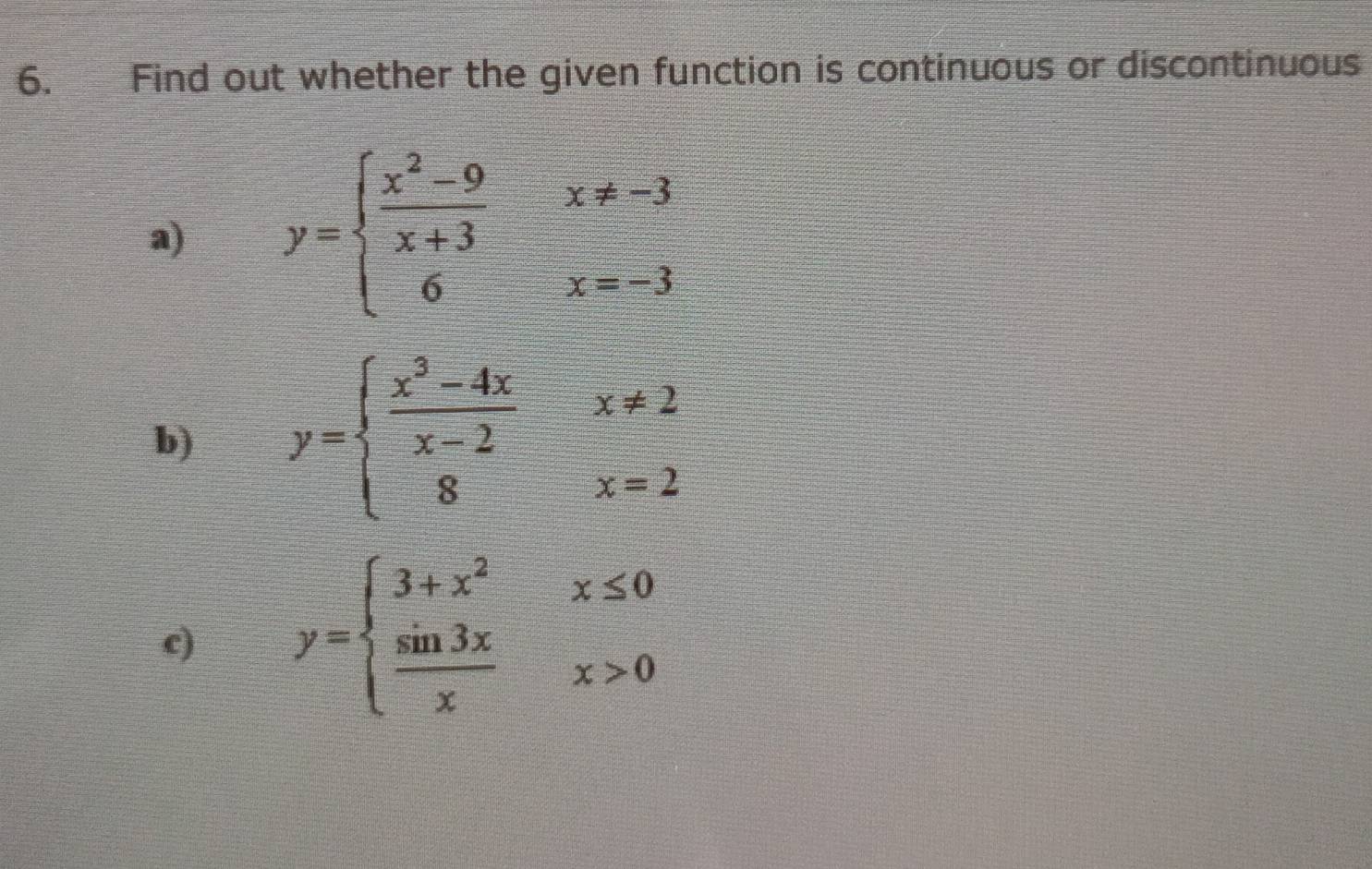 Find out whether the given function is continuous or discontinuous
a) y=beginarrayl  (x^2-9)/x+3 x!= -3 6x=-3endarray.
b) y=beginarrayl  (x^3-4x)/x-2 x!= 2 8x=2endarray.
c) y=beginarrayl 3+x^2x≤ 0  sin 3x/x x>0endarray.