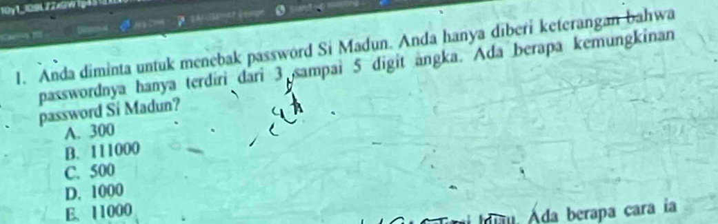 10y1_109422x5w1g45
1. Anda diminta untuk menebak password Si Madun. Anda hanya diberi keterangan bahwa
passwordnya hanya terdiri dari 3 sampai 5 digit angka. Ada berapa kemungkinan
password Si Madun?
A. 300
B. 111000
C. 500
D. 1000
E. 11000
u. Áda berapa cara la