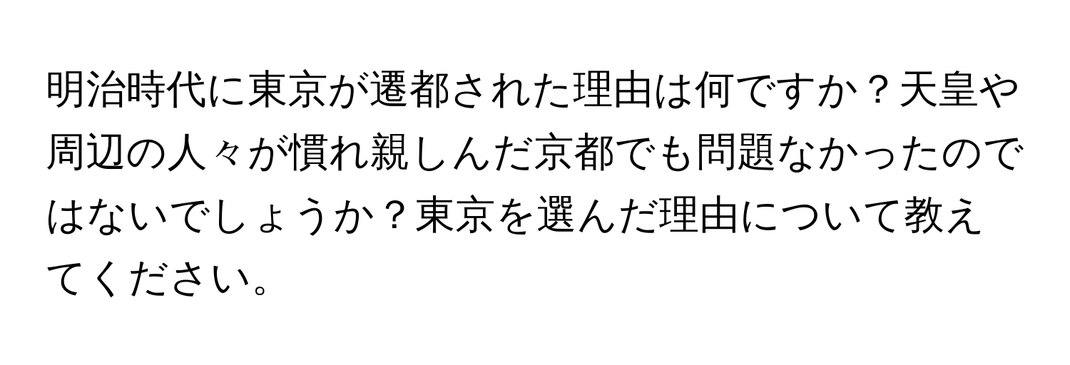 明治時代に東京が遷都された理由は何ですか？天皇や周辺の人々が慣れ親しんだ京都でも問題なかったのではないでしょうか？東京を選んだ理由について教えてください。