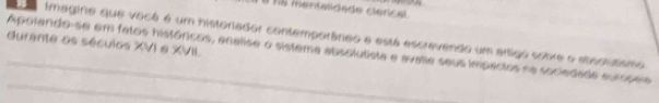 hs mentaidade clérical 
Imagina que você é um historiador contemporâneo e está escrevendo um artigo sobre o atostutsmo 
durante os séculos XVI e XVII. 
_Apolando-se em fatos históricos, analise o sistema absolulista e avalle seus impactos na sociedade auroseia 
_