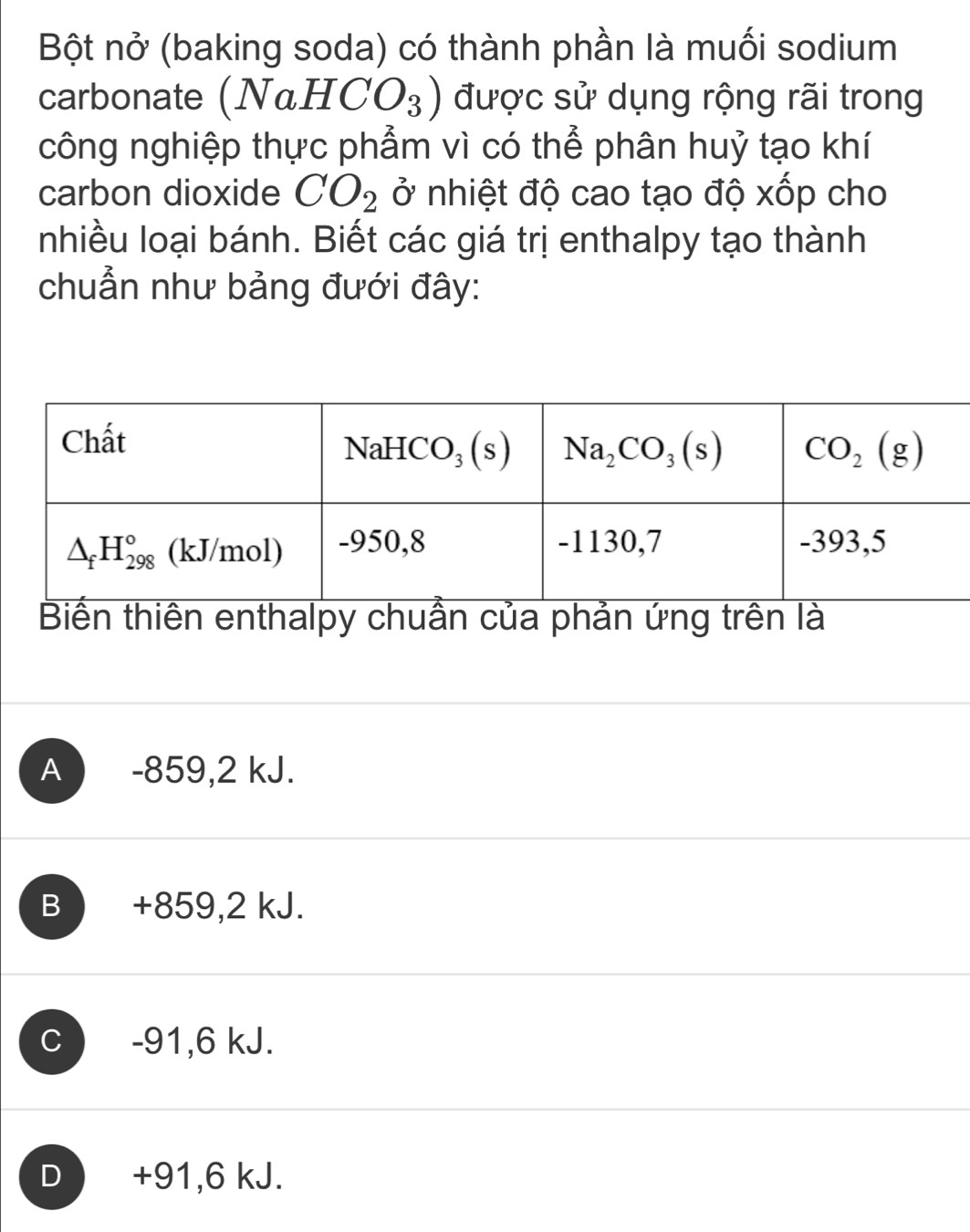 Bột nở (baking soda) có thành phần là muối sodium
carbonate (NaHCO_3) được sử dụng rộng rãi trong
công nghiệp thực phẩm vì có thể phân huỷ tạo khí
carbon dioxide CO_2 ở nhiệt độ cao tạo độ xốp cho
nhiều loại bánh. Biết các giá trị enthalpy tạo thành
chuẩn như bảng đưới đây:
Biến thiên enthalpy chuẩn của phản ứng trên là
A -859,2 kJ.
B  +859,2 kJ.
C -91,6 kJ.
D  +91,6 kJ.