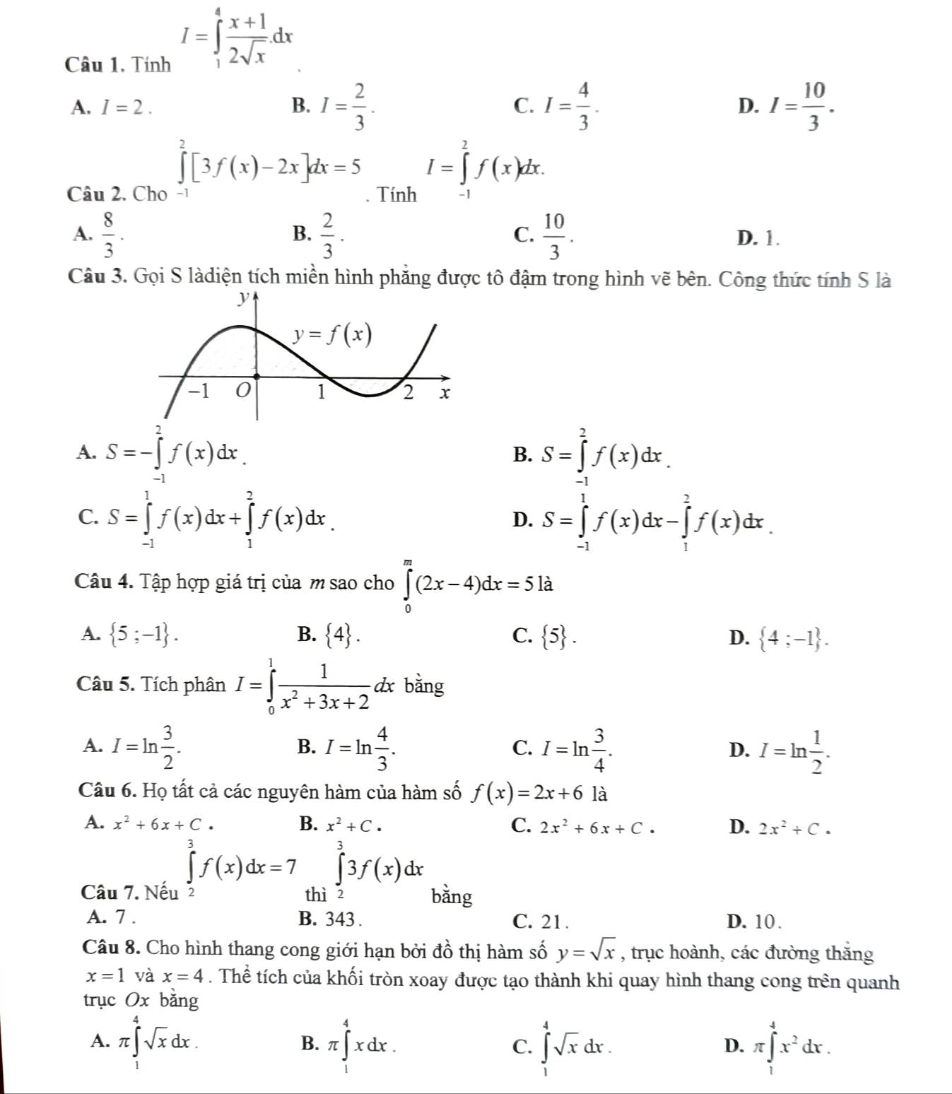 Tính
I=∈tlimits _1^(4frac x+1)2sqrt(x).dx
A. I=2. B. I= 2/3 . I= 4/3 . D. I= 10/3 .
C.
∈tlimits _0^(2[3f(x)-2x]dx=5 I=∈tlimits _2^2f(x)dx.
Câu 2. Cho -1 . Tính -1
B.
C.
A. frac 8)3.  2/3 .  10/3 . D. 1.
Câu 3. Gọi S làdiện tích miền hình phẳng được tô đậm trong hình vẽ bên. Công thức tính S là
A. S=-∈tlimits _(-1)^2f(x)dx. S=∈tlimits _(-1)^2f(x)dx.
B.
C. S=∈tlimits _(-1)^1f(x)dx+∈tlimits _1^(2f(x)dx. S=∈tlimits _(-1)^1f(x)dx-∈tlimits _1^2f(x)dx.
D.
Câu 4. Tập hợp giá trị của m sao cho ∈tlimits _0^m(2x-4)dx=5la
A.  5;-1) . B.  4 . C.  5 . D.  4;-1 .
Câu 5. Tích phân I=∈tlimits _0^(1frac 1)x^2+3x+2 dx bǎng
A. I=ln  3/2 . I=ln  4/3 . I=ln  3/4 . I=ln  1/2 .
B.
C.
D.
Câu 6. Họ tất cả các nguyên hàm của hàm số f(x)=2x+6 là
A. x^2+6x+C. B. x^2+C. C. 2x^2+6x+C. D. 2x^2+C.
∈tlimits _3^(3f(x)dx=7 ∈tlimits _0^33f(x)dx
Câu 7. Nếu 2 thì 2 bằng
A. 7 . B. 343 . C. 21 . D. 10 .
Câu 8. Cho hình thang cong giới hạn bởi đồ thị hàm số y=sqrt x) , trục hoành, các đường thắng
x=1 và x=4. Thể tích của khối tròn xoay được tạo thành khi quay hình thang cong trên quanh
trục Ox bằng
A. π ∈tlimits _1^(4sqrt x)dx. π ∈tlimits _1^(4xdx. ∈tlimits _1^4sqrt x)dx. π ∈tlimits _1^(4x^2)dx.
B.
C.
D.