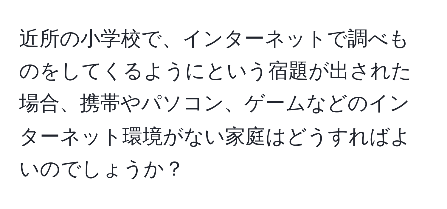 近所の小学校で、インターネットで調べものをしてくるようにという宿題が出された場合、携帯やパソコン、ゲームなどのインターネット環境がない家庭はどうすればよいのでしょうか？