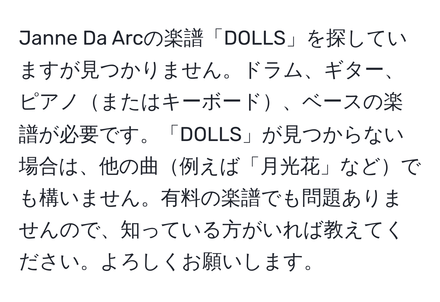 Janne Da Arcの楽譜「DOLLS」を探していますが見つかりません。ドラム、ギター、ピアノまたはキーボード、ベースの楽譜が必要です。「DOLLS」が見つからない場合は、他の曲例えば「月光花」などでも構いません。有料の楽譜でも問題ありませんので、知っている方がいれば教えてください。よろしくお願いします。