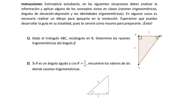 Instrucciones: Estimado/a estudiante, en las siguientes situaciones debes analizar la 
información y aplicar alguno de los conceptos vistos en clases (razones trigonométricas, 
ángulos de elevación-depresión y las identidades trigonométricas). En algunos casos es 
necesario realizar un dibujo para apoyarte en la resolución. Esperamos que puedas 
desarrollar la guía en su totalidad, pues te servirá como insumo para prepararte. ¡Éxito! 
1) Dado el triángulo ABC, rectángulo en B. Determine las razones 
trigonométricas del ángulo β
2) Si θ es un ángulo agudo y cos θ = 3/4  , encuentre los valores de las 
demás razones trigonométricas.