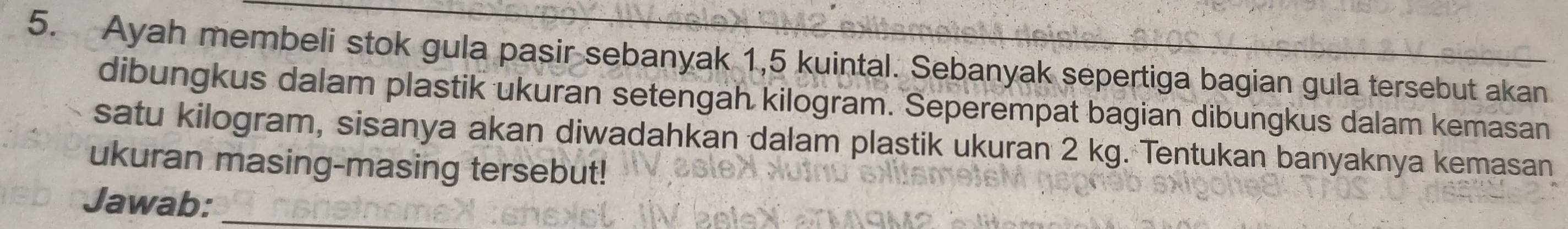 Ayah membeli stok gula pasir sebanyak 1,5 kuintal. Sebanyak sepertiga bagian gula tersebut akan 
dibungkus dalam plastik ukuran setengah kilogram. Seperempat bagian dibungkus dalam kemasan 
satu kilogram, sisanya akan diwadahkan dalam plastik ukuran 2 kg. Tentukan banyaknya kemasan 
ukuran masing-masing tersebut! 
Jawab:_