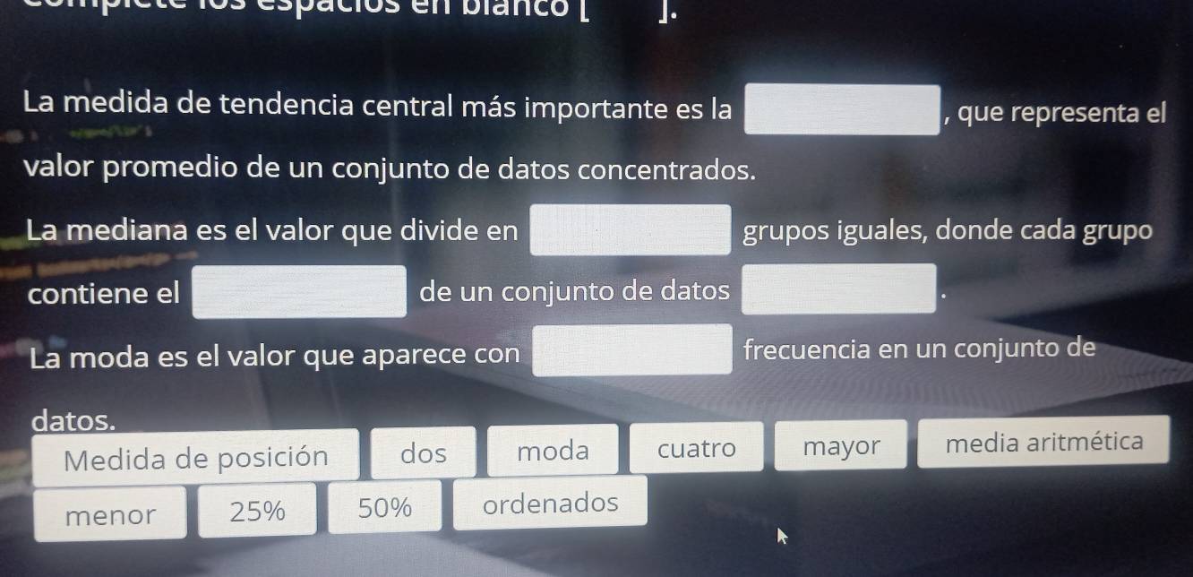 en blancó l ]. 
La medida de tendencia central más importante es la 
, que representa el 
valor promedio de un conjunto de datos concentrados. 
La mediana es el valor que divide en grupos iguales, donde cada grupo 
contiene el de un conjunto de datos 
La moda es el valor que aparece con frecuencia en un conjunto de 
datos. 
Medida de posición dos moda cuatro mayor media aritmética 
menor 25% 50% ordenados