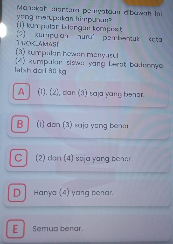 Manakah diantara pernyataan dibawah ini
yang merupakan himpunan?
(1) kumpulan bilangan komposit
2) kumpulan huruf pembentuk kata
''PROKLAMASI''
(3) kumpulan hewan menyusui
(4) kumpulan siswa yang berat badannya 
lebih dari 60 kg
A (1), (2), dan (3) saja yang benar.
B (1) dan (3) saja yang benar.
C (2) dan (4) saja yang benar.
D Hanya (4) yang benar.
E Semua benar.