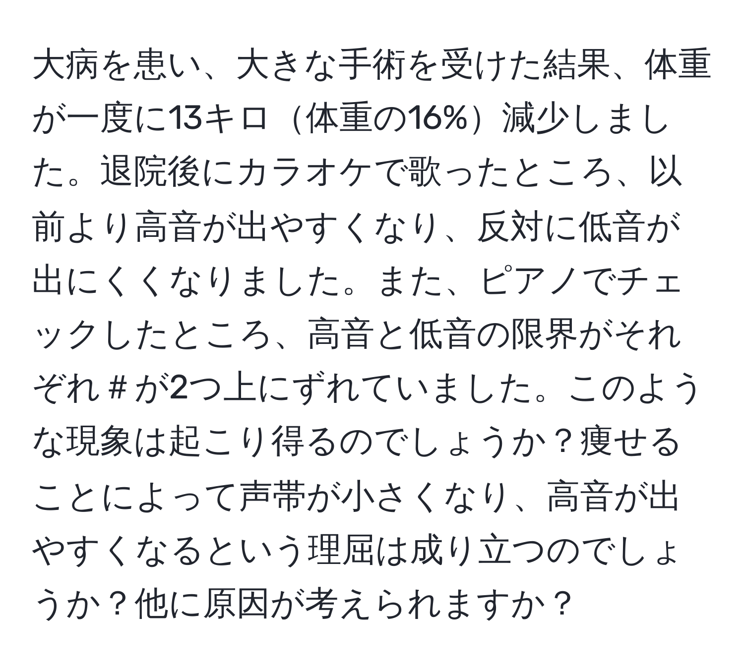 大病を患い、大きな手術を受けた結果、体重が一度に13キロ体重の16%減少しました。退院後にカラオケで歌ったところ、以前より高音が出やすくなり、反対に低音が出にくくなりました。また、ピアノでチェックしたところ、高音と低音の限界がそれぞれ＃が2つ上にずれていました。このような現象は起こり得るのでしょうか？痩せることによって声帯が小さくなり、高音が出やすくなるという理屈は成り立つのでしょうか？他に原因が考えられますか？