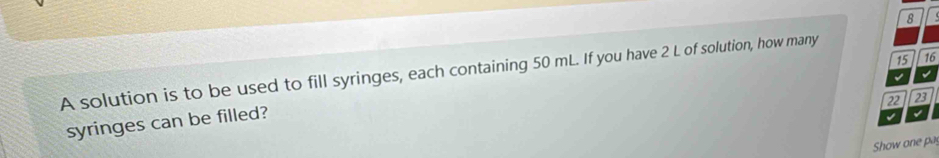 8 
15 16 
A solution is to be used to fill syringes, each containing 50 mL. If you have 2 L of solution, how many 
I 
√
22 23
syringes can be filled? 
√ 
Show one pa