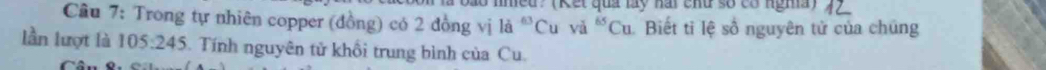 (Kết quả lấy hai chữ số có nghĩa) 
Câu 7: Trong tự nhiên copper (đồng) có 2 đồng vị la^(-63)Cu yà ^65Cu Biết tỉ lệ số nguyên tử của chúng 
lần lượt là 105:245 Tính nguyên tử khổi trung bình của Cu.