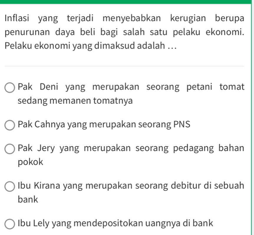 Inflasi yang terjadi menyebabkan kerugian berupa
penurunan daya beli bagi salah satu pelaku ekonomi.
Pelaku ekonomi yang dimaksud adalah ..
Pak Deni yang merupakan seorang petani tomat
sedang memanen tomatnya
Pak Cahnya yang merupakan seorang PNS
Pak Jery yang merupakan seorang pedagang bahan
pokok
Ibu Kirana yang merupakan seorang debitur di sebuah
bank
Ibu Lely yang mendepositokan uangnya di bank