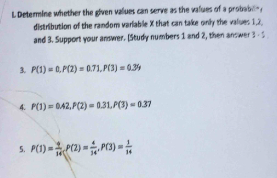 Determine whether the given values can serve as the values of a probabili y
distribution of the random varlable X that can take only the values 1, 2, 
and 3. Support your answer. (Study numbers 1 and 2, then answer 3 - 
3. P(1)=0, P(2)=0.71, P(3)=0.39
4. P(1)=0.42, P(2)=0.31, P(3)=0.37
5. P(1)= 4/14 , P(2)= 4/14 , P(3)= 1/14 