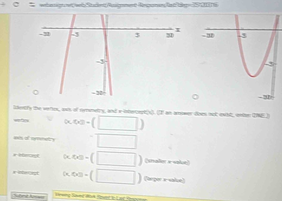 wehnssigurer veb Sudent/Assigament-Resparses lest begr= 2S 20016 
Lenify the verter, anis of symmetry, and x -ntercent(s). (If an answer toes not exist, enter DNE) 
weer
(x,f(x))=(□ )
as of symmetry
=□
3t-ht an (x,f(x))=(□ ) (smaer x -vaue)
x -mecent (x,f(x))=(□ ) (arger x -value) 
Submt Arswer Wereing Saverd Markk Raver b overline LK Ressons=