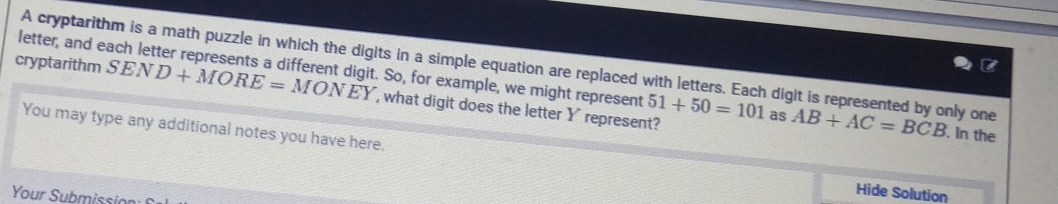 cryptarithm letter, and each letter represents a different digit. So, for example, we might represent A cryptarithm is a math puzzle in which the digits in a simple equation are replaced with letters. Each digit is represented by only one AB+AC=BCB. In the
SEND+MORE=MONEY , what digit does the letter Y represent?
51+50=101 as 
You may type any additional notes you have here. Hide Solution 
Your Submission