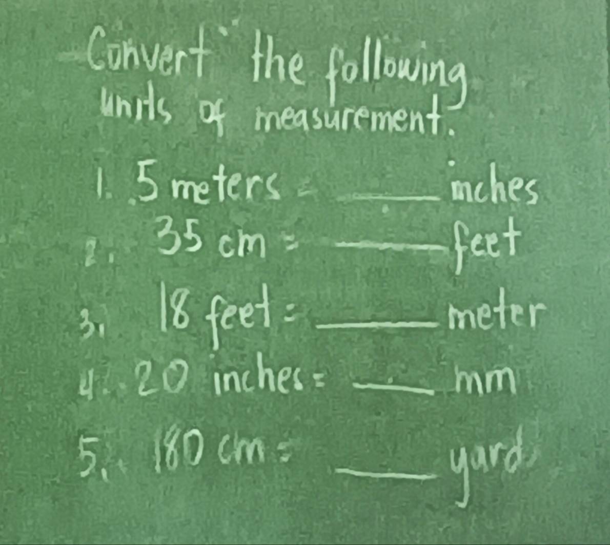 Convert the following 
units of measurement. 
1. 5 mete rs= _ mches
2. 35cm=_ feet
3. 18 feet : _ meter
4. 20 inches =_ mm
5、 180cm= _ 
gard