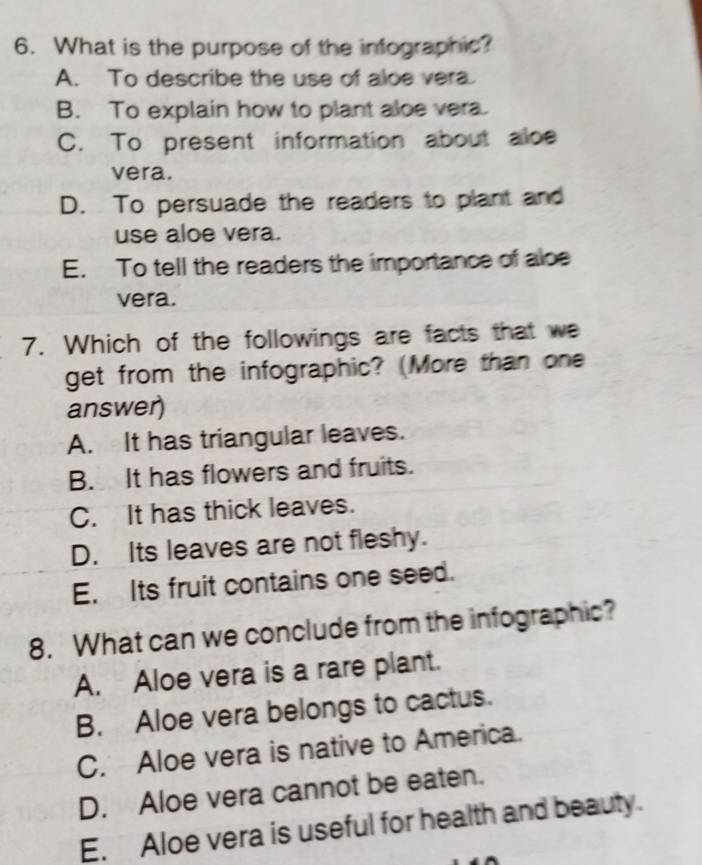 What is the purpose of the infographic?
A. To describe the use of aloe vera.
B. To explain how to plant aloe vera.
C. To present information about aloe
vera.
D. To persuade the readers to plant and
use aloe vera.
E. To tell the readers the importance of aloe
vera.
7. Which of the followings are facts that we
get from the infographic? (More than one
answer)
A. It has triangular leaves.
B. It has flowers and fruits.
C. It has thick leaves.
D. Its leaves are not fleshy.
E. Its fruit contains one seed.
8. What can we conclude from the infographic?
A. Aloe vera is a rare plant.
B. Aloe vera belongs to cactus.
C. Aloe vera is native to America.
D. Aloe vera cannot be eaten.
E. Aloe vera is useful for health and beauty.