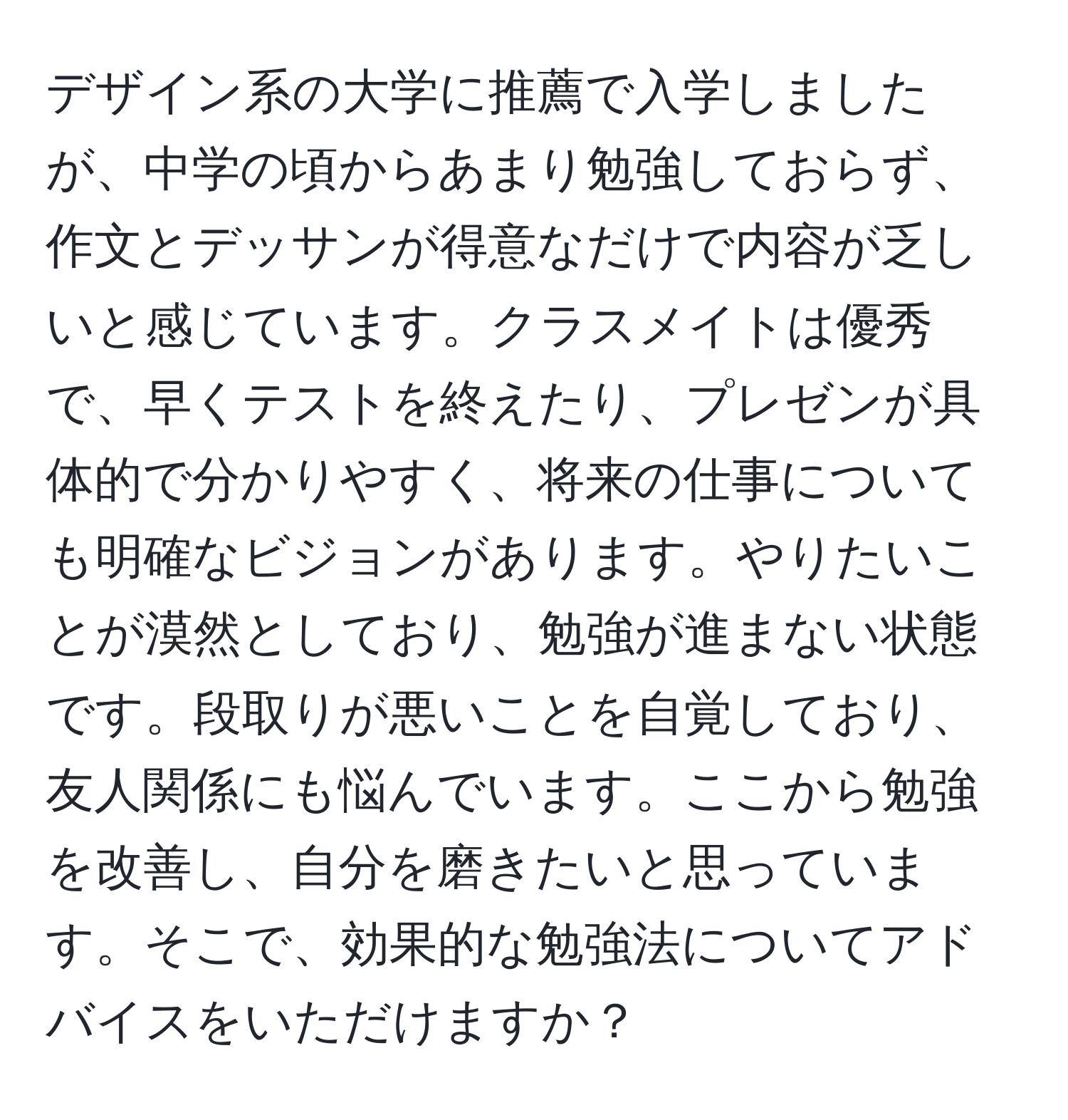 デザイン系の大学に推薦で入学しましたが、中学の頃からあまり勉強しておらず、作文とデッサンが得意なだけで内容が乏しいと感じています。クラスメイトは優秀で、早くテストを終えたり、プレゼンが具体的で分かりやすく、将来の仕事についても明確なビジョンがあります。やりたいことが漠然としており、勉強が進まない状態です。段取りが悪いことを自覚しており、友人関係にも悩んでいます。ここから勉強を改善し、自分を磨きたいと思っています。そこで、効果的な勉強法についてアドバイスをいただけますか？