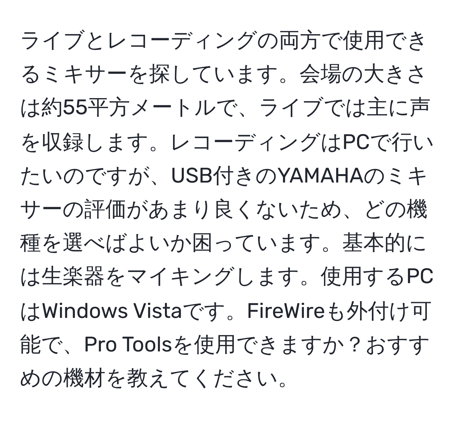 ライブとレコーディングの両方で使用できるミキサーを探しています。会場の大きさは約55平方メートルで、ライブでは主に声を収録します。レコーディングはPCで行いたいのですが、USB付きのYAMAHAのミキサーの評価があまり良くないため、どの機種を選べばよいか困っています。基本的には生楽器をマイキングします。使用するPCはWindows Vistaです。FireWireも外付け可能で、Pro Toolsを使用できますか？おすすめの機材を教えてください。