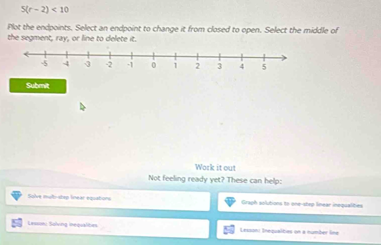 5(r-2)<10</tex> 
Plot the endpoints. Select an endpoint to change it from closed to open. Select the middle of 
the segment, ray, or line to delete it. 
Submit 
Work it out 
Not feeling ready yet? These can help: 
Solve mub-step lnear equations Graph solutions to one-step linear inequalities 
Lesson: Solving inequalities Lesson: Inequalties on a number line