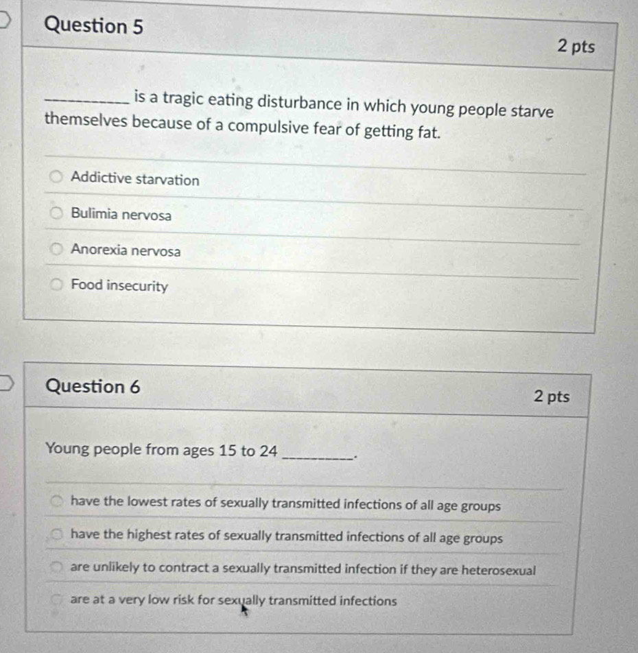 is a tragic eating disturbance in which young people starve
themselves because of a compulsive fear of getting fat.
Addictive starvation
Bulimia nervosa
Anorexia nervosa
Food insecurity
Question 6
2 pts
Young people from ages 15 to 24 _
.
have the lowest rates of sexually transmitted infections of all age groups
have the highest rates of sexually transmitted infections of all age groups
are unlikely to contract a sexually transmitted infection if they are heterosexual
are at a very low risk for sexually transmitted infections