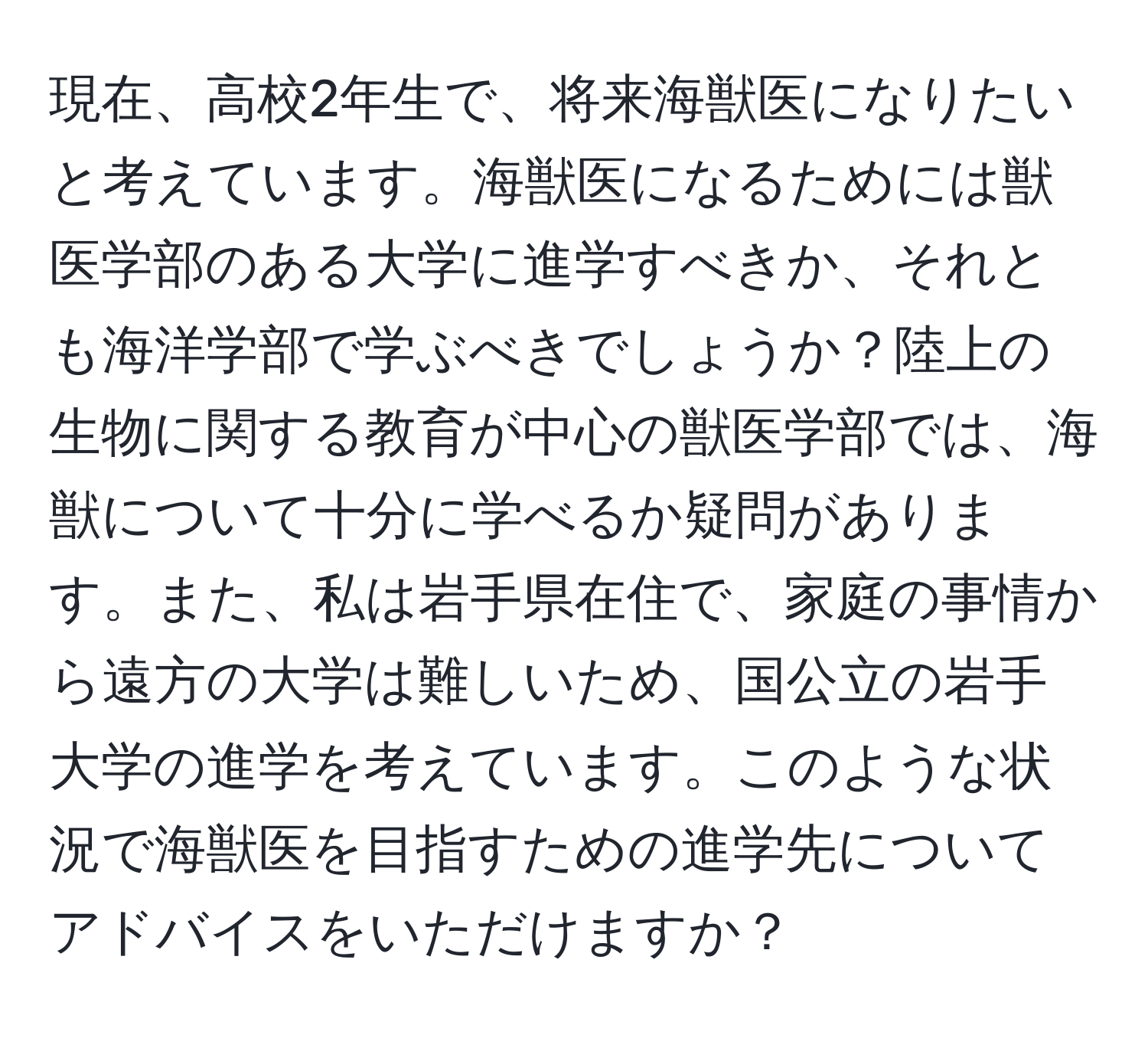 現在、高校2年生で、将来海獣医になりたいと考えています。海獣医になるためには獣医学部のある大学に進学すべきか、それとも海洋学部で学ぶべきでしょうか？陸上の生物に関する教育が中心の獣医学部では、海獣について十分に学べるか疑問があります。また、私は岩手県在住で、家庭の事情から遠方の大学は難しいため、国公立の岩手大学の進学を考えています。このような状況で海獣医を目指すための進学先についてアドバイスをいただけますか？