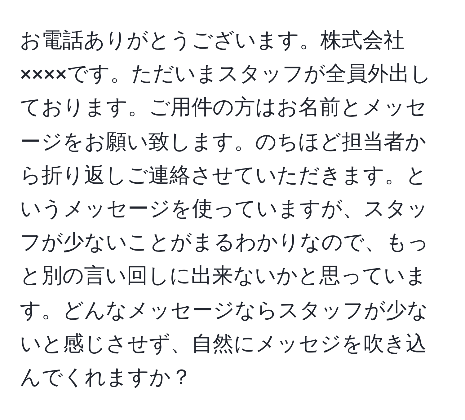 お電話ありがとうございます。株式会社××××です。ただいまスタッフが全員外出しております。ご用件の方はお名前とメッセージをお願い致します。のちほど担当者から折り返しご連絡させていただきます。というメッセージを使っていますが、スタッフが少ないことがまるわかりなので、もっと別の言い回しに出来ないかと思っています。どんなメッセージならスタッフが少ないと感じさせず、自然にメッセジを吹き込んでくれますか？