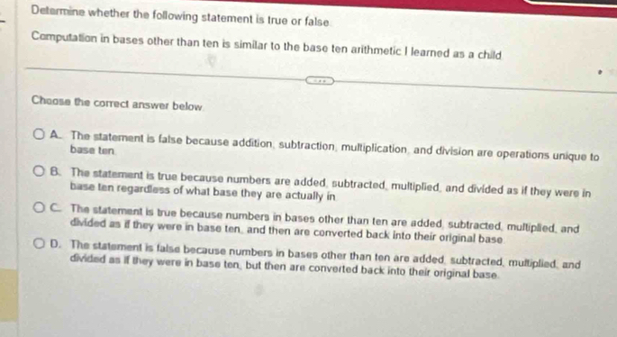 Determine whether the following statement is true or false
Computation in bases other than ten is similar to the base ten arithmetic I learned as a child
Choose the correct answer below
A. The statement is false because addition, subtraction, multiplication, and division are operations unique to
base ten
B. The statement is true because numbers are added, subtracted, multiplied, and divided as if they were in
base ten regardless of what base they are actually in
C. The statement is true because numbers in bases other than ten are added subtracted, multiplied, and
divided as if they were in base ten and then are converted back into their original base.
D. The statement is false because numbers in bases other than ten are added, subtracted, multiplied, and
divided as if they were in base ten, but then are converted back into their original base.