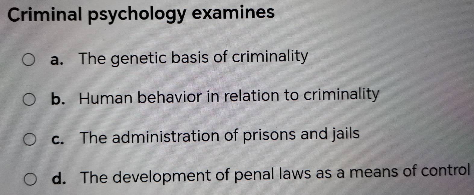 Criminal psychology examines
a. The genetic basis of criminality
b. Human behavior in relation to criminality
c. The administration of prisons and jails
d. The development of penal laws as a means of control