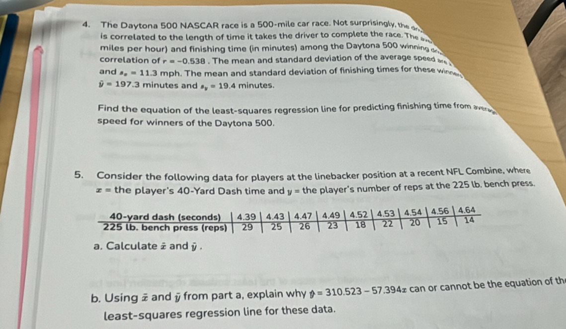 The Daytona 500 NASCAR race is a 500-mile car race. Not surprisingly, the dr 
is correlated to the length of time it takes the driver to complete the race. The
miles per hour) and finishing time (in minutes) among the Daytona 500 winning o 
correlation of r=-0.538. The mean and standard deviation of the average speed are 
and s_x=11.3 mph. The mean and standard deviation of finishing times for these winne
hat y=197.3 minutes and s_y=19.4 minutes. 
Find the equation of the least-squares regression line for predicting finishing time from avera 
speed for winners of the Daytona 500. 
5. Consider the following data for players at the linebacker position at a recent NFL Combine, where
x= the player's 40-Yard Dash time and y= the player's number of reps at the 225 lb. bench press. 
a. Calculate # and overline y. 
b. Using # and y from part a, explain why y=310.523-57.394x can or cannot be the equation of th 
least-squares regression line for these data.