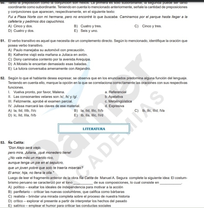 ' Tanto la preposición como la conjunción son nexos. La primera es solo subordinante; la segunda puede ser tanto
coordinante como subordinante. Teniendo en cuenta lo mencionado anteriormente, señale la cantidad de preposiciones
y conjunciones que aparecen, respectivamente, en el siguiente texto:
Fui a Plaza Norte con mi hermana, pero no encontré lo que buscaba. Caminamos por el parque hasta llegar a la
cafetería y pedimos dos capuchinos.
A) Cinco y dos. B) Cuatro y tres. C) Cinco y tres.
D) Cuatro y dos. E) Seis y uno.
51. El verbo transitivo es aquel que necesita de un complemento directo. Según lo mencionado, identifique la oración que
posea verbo transitivo.
A) Paulo manejaba su automóvil con precaución.
B) Katherine viajó esta mañana a Juliaca en avión.
C) Dony caminaba contento por la avenida Arequipa.
D) A Moisés le encantan demasiado esas baladas.
E) La tutora conversaba amenamente con Alejandro.
52. Según lo que el hablante desea expresar, se observa que en los enunciados predomina alguna función del lenguaje.
Teniendo en cuenta ello, marque la opción en la que se correlaciona correctamente las oraciones con sus respectivas
funciones.
I. Vuelva pronto, por favor, Malena. a. Referencial
II. Las consonantes velares son /x/, /k/ y /g/. b. Apelativa
III. Felizmente, aprobé el examen parcial. c. Metalingüística
IV. Julissa marcará las claves de ese material. d. Expresiva
A) la, IId, IIIb, IVc B) la, IId, IIIc, IVb C) Ib, IIc, IIId, IVa
D) Ic, IId, IIIa, IVb E) lb, IIa, IIIc, IVd
LITERATURA
53. Ña Catita:
'Don Alejo será viejo,
pero mira, Juliana, ¡qué monedero tiene!
¿No vale más un marido rico,
aunque tenga un pie en el sepulcro,
que un joven pobre que solo te traería miserias?
El amor, hija, no llena la olla."
Luego de leer el fragmento anterior de la obra Ña Catita de Manuel A. Segura complete la siguiente idea: El costum-
brismo peruano se caracterizó por el tono _de sus composiciones, lo cual consiste en_
A) político - exaltar los ideales de independencia para motivar a la acción
B) panfletario - criticar las nuevas costumbres, que califica como bárbaras
C) realista - brindar una mirada completa sobre el proceso de nuestra historia
D) crítico - explorar el presente a partir de interpretar los hechos del pasado
E) satírico - emplear el humor para criticar las conductas sociales