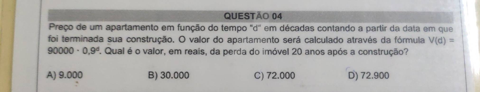 Preço de um apartamento em função do tempo "d" em décadas contando a partir da data em que
foi terminada sua construção. O valor do apartamento será calculado através da fórmula V(d)=
90 000 · 0,9^d. Qual é o valor, em reais, da perda do imóvel 20 anos após a construção?
A) 9.000 B) 30.000 C) 72.000 D) 72.900