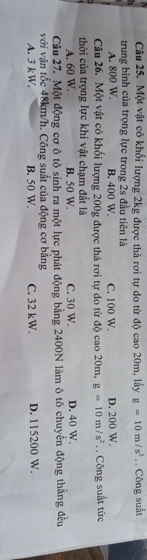 Một vật có khối lượng 2kg được thả rơi tự do từ độ cao 20m, lấy g=10m/s^2. . Công suất
n
trung bình của trọng lực trong 2s đầu tiên là
A. 800 W. B. 400 W. C. 100 W. D. 200 W.
Câu 26. Một vật có khối lượng 200g được thả rơi tự do từ độ cao201 m. g=10m/s^2. Công suất tức
thời của trọng lực khi vật chạm đất là
A. 60 W. B. 50 W. C. 30 W. D. 40 W.
Câu 27. Một động cơ ô tô sinh ra một lực phát động bằng 2400N làm ô tô chuyển động thẳng đều
với vận tốc 48km/h. Công suất của động cơ bằng
A. 3 kW. B. 50 W. C. 32 kW. D. 115200 W.